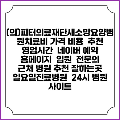 (의)피터의료재단새소망요양병원치료비 가격 비용 | 추천 | 영업시간 | 네이버 예약 홈페이지 | 입원 | 전문의 | 근처 병원 추천 잘하는곳 | 일요일진료병원 | 24시 병원 사이트