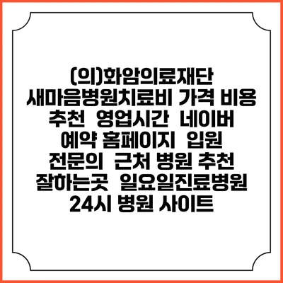 (의)화암의료재단 새마음병원치료비 가격 비용 | 추천 | 영업시간 | 네이버 예약 홈페이지 | 입원 | 전문의 | 근처 병원 추천 잘하는곳 | 일요일진료병원 | 24시 병원 사이트