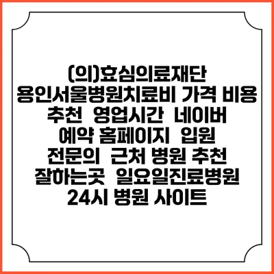(의)효심의료재단 용인서울병원치료비 가격 비용 | 추천 | 영업시간 | 네이버 예약 홈페이지 | 입원 | 전문의 | 근처 병원 추천 잘하는곳 | 일요일진료병원 | 24시 병원 사이트