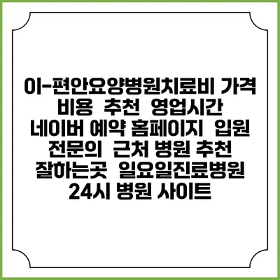 이-편안요양병원치료비 가격 비용 | 추천 | 영업시간 | 네이버 예약 홈페이지 | 입원 | 전문의 | 근처 병원 추천 잘하는곳 | 일요일진료병원 | 24시 병원 사이트