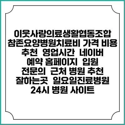 이웃사랑의료생활협동조합 참존요양병원치료비 가격 비용 | 추천 | 영업시간 | 네이버 예약 홈페이지 | 입원 | 전문의 | 근처 병원 추천 잘하는곳 | 일요일진료병원 | 24시 병원 사이트