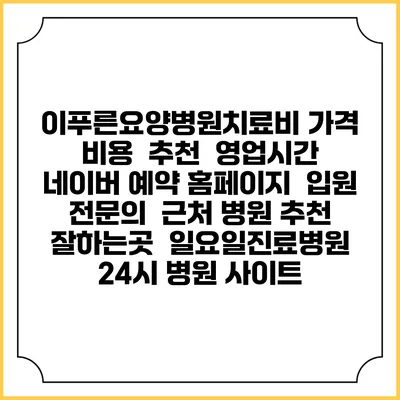 이푸른요양병원치료비 가격 비용 | 추천 | 영업시간 | 네이버 예약 홈페이지 | 입원 | 전문의 | 근처 병원 추천 잘하는곳 | 일요일진료병원 | 24시 병원 사이트