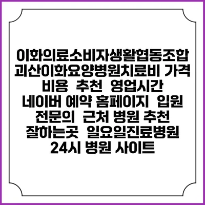 이화의료소비자생활협동조합 괴산이화요양병원치료비 가격 비용 | 추천 | 영업시간 | 네이버 예약 홈페이지 | 입원 | 전문의 | 근처 병원 추천 잘하는곳 | 일요일진료병원 | 24시 병원 사이트