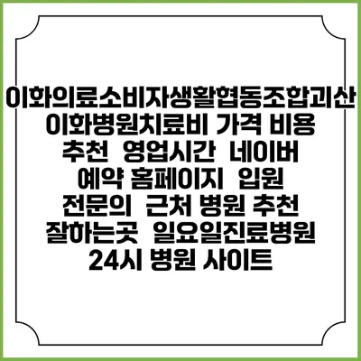 이화의료소비자생활협동조합괴산이화병원치료비 가격 비용 | 추천 | 영업시간 | 네이버 예약 홈페이지 | 입원 | 전문의 | 근처 병원 추천 잘하는곳 | 일요일진료병원 | 24시 병원 사이트