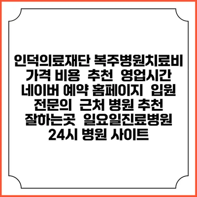인덕의료재단 복주병원치료비 가격 비용 | 추천 | 영업시간 | 네이버 예약 홈페이지 | 입원 | 전문의 | 근처 병원 추천 잘하는곳 | 일요일진료병원 | 24시 병원 사이트
