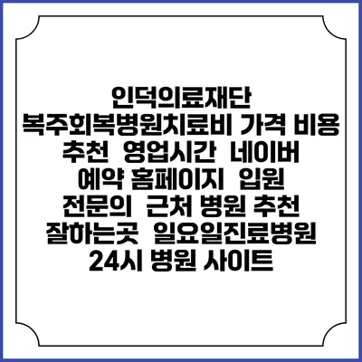 인덕의료재단 복주회복병원치료비 가격 비용 | 추천 | 영업시간 | 네이버 예약 홈페이지 | 입원 | 전문의 | 근처 병원 추천 잘하는곳 | 일요일진료병원 | 24시 병원 사이트