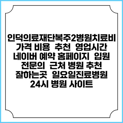 인덕의료재단복주2병원치료비 가격 비용 | 추천 | 영업시간 | 네이버 예약 홈페이지 | 입원 | 전문의 | 근처 병원 추천 잘하는곳 | 일요일진료병원 | 24시 병원 사이트