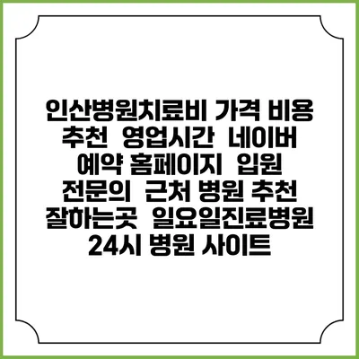 인산병원치료비 가격 비용 | 추천 | 영업시간 | 네이버 예약 홈페이지 | 입원 | 전문의 | 근처 병원 추천 잘하는곳 | 일요일진료병원 | 24시 병원 사이트