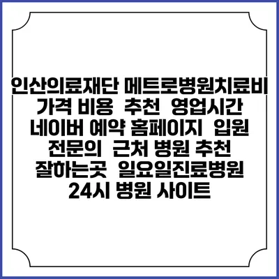 인산의료재단 메트로병원치료비 가격 비용 | 추천 | 영업시간 | 네이버 예약 홈페이지 | 입원 | 전문의 | 근처 병원 추천 잘하는곳 | 일요일진료병원 | 24시 병원 사이트