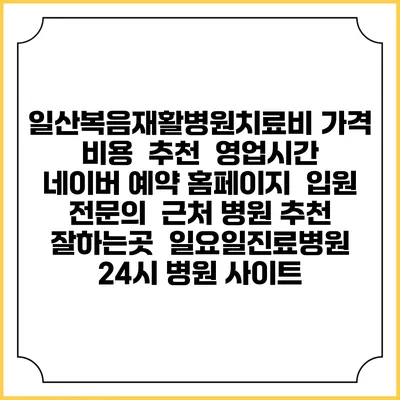 일산복음재활병원치료비 가격 비용 | 추천 | 영업시간 | 네이버 예약 홈페이지 | 입원 | 전문의 | 근처 병원 추천 잘하는곳 | 일요일진료병원 | 24시 병원 사이트
