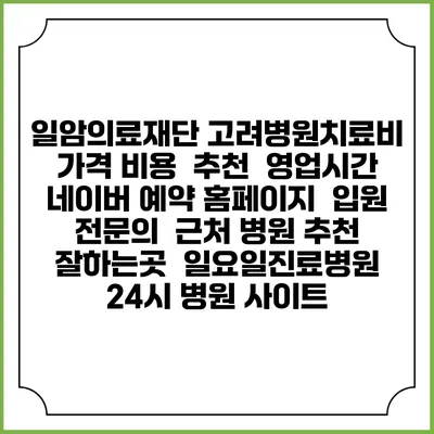 일암의료재단 고려병원치료비 가격 비용 | 추천 | 영업시간 | 네이버 예약 홈페이지 | 입원 | 전문의 | 근처 병원 추천 잘하는곳 | 일요일진료병원 | 24시 병원 사이트