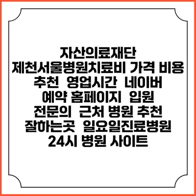 자산의료재단 제천서울병원치료비 가격 비용 | 추천 | 영업시간 | 네이버 예약 홈페이지 | 입원 | 전문의 | 근처 병원 추천 잘하는곳 | 일요일진료병원 | 24시 병원 사이트