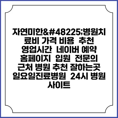 자연미한뱡병원치료비 가격 비용 | 추천 | 영업시간 | 네이버 예약 홈페이지 | 입원 | 전문의 | 근처 병원 추천 잘하는곳 | 일요일진료병원 | 24시 병원 사이트