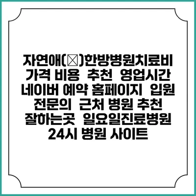 자연애(愛)한방병원치료비 가격 비용 | 추천 | 영업시간 | 네이버 예약 홈페이지 | 입원 | 전문의 | 근처 병원 추천 잘하는곳 | 일요일진료병원 | 24시 병원 사이트