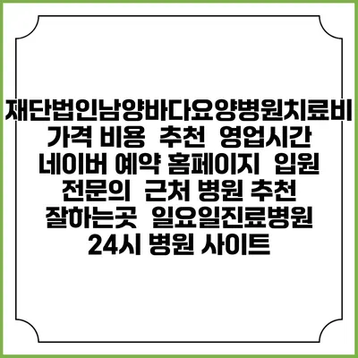 재단법인남양바다요양병원치료비 가격 비용 | 추천 | 영업시간 | 네이버 예약 홈페이지 | 입원 | 전문의 | 근처 병원 추천 잘하는곳 | 일요일진료병원 | 24시 병원 사이트