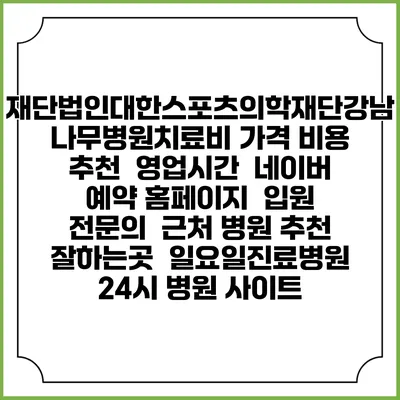 재단법인대한스포츠의학재단강남나무병원치료비 가격 비용 | 추천 | 영업시간 | 네이버 예약 홈페이지 | 입원 | 전문의 | 근처 병원 추천 잘하는곳 | 일요일진료병원 | 24시 병원 사이트