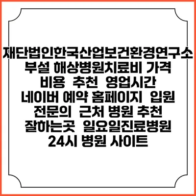 재단법인한국산업보건환경연구소부설 해상병원치료비 가격 비용 | 추천 | 영업시간 | 네이버 예약 홈페이지 | 입원 | 전문의 | 근처 병원 추천 잘하는곳 | 일요일진료병원 | 24시 병원 사이트