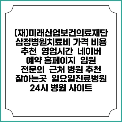 (재)미래산업보건의료재단 삼정병원치료비 가격 비용 | 추천 | 영업시간 | 네이버 예약 홈페이지 | 입원 | 전문의 | 근처 병원 추천 잘하는곳 | 일요일진료병원 | 24시 병원 사이트