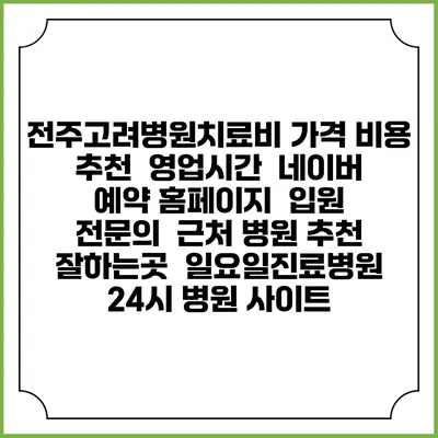 전주고려병원치료비 가격 비용 | 추천 | 영업시간 | 네이버 예약 홈페이지 | 입원 | 전문의 | 근처 병원 추천 잘하는곳 | 일요일진료병원 | 24시 병원 사이트