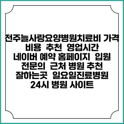전주늘사랑요양병원치료비 가격 비용 | 추천 | 영업시간 | 네이버 예약 홈페이지 | 입원 | 전문의 | 근처 병원 추천 잘하는곳 | 일요일진료병원 | 24시 병원 사이트