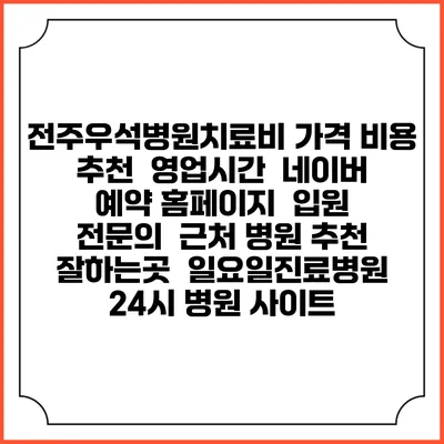 전주우석병원치료비 가격 비용 | 추천 | 영업시간 | 네이버 예약 홈페이지 | 입원 | 전문의 | 근처 병원 추천 잘하는곳 | 일요일진료병원 | 24시 병원 사이트