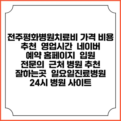 전주평화병원치료비 가격 비용 | 추천 | 영업시간 | 네이버 예약 홈페이지 | 입원 | 전문의 | 근처 병원 추천 잘하는곳 | 일요일진료병원 | 24시 병원 사이트
