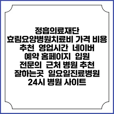 정흡의료재단 효림요양병원치료비 가격 비용 | 추천 | 영업시간 | 네이버 예약 홈페이지 | 입원 | 전문의 | 근처 병원 추천 잘하는곳 | 일요일진료병원 | 24시 병원 사이트
