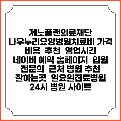 제노플랜의료재단 나우누리요양병원치료비 가격 비용 | 추천 | 영업시간 | 네이버 예약 홈페이지 | 입원 | 전문의 | 근처 병원 추천 잘하는곳 | 일요일진료병원 | 24시 병원 사이트