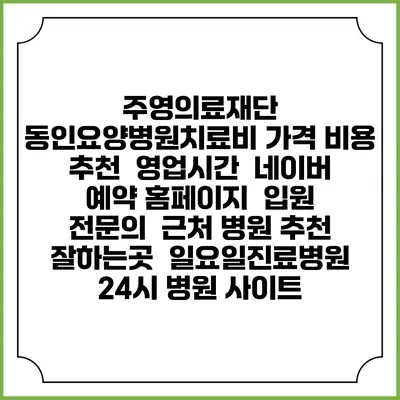 주영의료재단 동인요양병원치료비 가격 비용 | 추천 | 영업시간 | 네이버 예약 홈페이지 | 입원 | 전문의 | 근처 병원 추천 잘하는곳 | 일요일진료병원 | 24시 병원 사이트