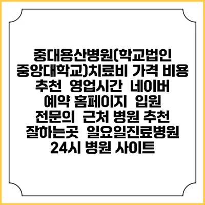 중대용산병원(학교법인 중앙대학교)치료비 가격 비용 | 추천 | 영업시간 | 네이버 예약 홈페이지 | 입원 | 전문의 | 근처 병원 추천 잘하는곳 | 일요일진료병원 | 24시 병원 사이트