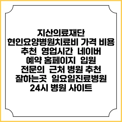 지산의료재단 현인요양병원치료비 가격 비용 | 추천 | 영업시간 | 네이버 예약 홈페이지 | 입원 | 전문의 | 근처 병원 추천 잘하는곳 | 일요일진료병원 | 24시 병원 사이트