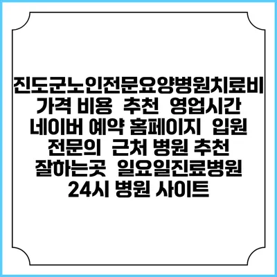 진도군노인전문요양병원치료비 가격 비용 | 추천 | 영업시간 | 네이버 예약 홈페이지 | 입원 | 전문의 | 근처 병원 추천 잘하는곳 | 일요일진료병원 | 24시 병원 사이트
