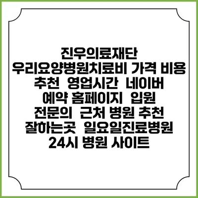 진우의료재단 우리요양병원치료비 가격 비용 | 추천 | 영업시간 | 네이버 예약 홈페이지 | 입원 | 전문의 | 근처 병원 추천 잘하는곳 | 일요일진료병원 | 24시 병원 사이트