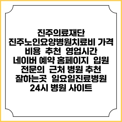 진주의료재단 진주노인요양병원치료비 가격 비용 | 추천 | 영업시간 | 네이버 예약 홈페이지 | 입원 | 전문의 | 근처 병원 추천 잘하는곳 | 일요일진료병원 | 24시 병원 사이트