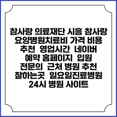 참사랑 의료재단 시흥 참사랑 요양병원치료비 가격 비용 | 추천 | 영업시간 | 네이버 예약 홈페이지 | 입원 | 전문의 | 근처 병원 추천 잘하는곳 | 일요일진료병원 | 24시 병원 사이트