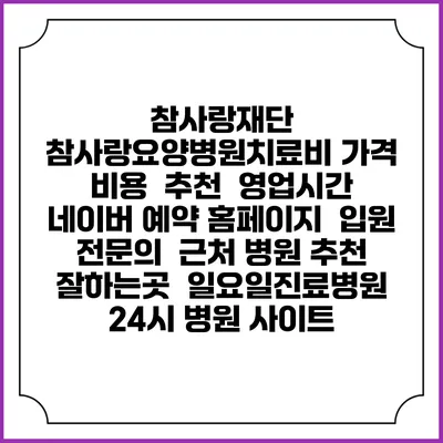 참사랑재단 참사랑요양병원치료비 가격 비용 | 추천 | 영업시간 | 네이버 예약 홈페이지 | 입원 | 전문의 | 근처 병원 추천 잘하는곳 | 일요일진료병원 | 24시 병원 사이트