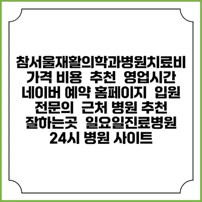 참서울재활의학과병원치료비 가격 비용 | 추천 | 영업시간 | 네이버 예약 홈페이지 | 입원 | 전문의 | 근처 병원 추천 잘하는곳 | 일요일진료병원 | 24시 병원 사이트