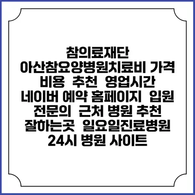 참의료재단 아산참요양병원치료비 가격 비용 | 추천 | 영업시간 | 네이버 예약 홈페이지 | 입원 | 전문의 | 근처 병원 추천 잘하는곳 | 일요일진료병원 | 24시 병원 사이트