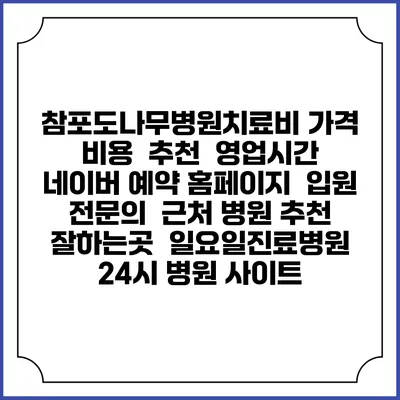 참포도나무병원치료비 가격 비용 | 추천 | 영업시간 | 네이버 예약 홈페이지 | 입원 | 전문의 | 근처 병원 추천 잘하는곳 | 일요일진료병원 | 24시 병원 사이트