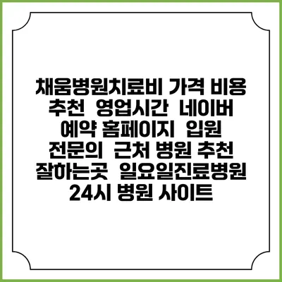 채움병원치료비 가격 비용 | 추천 | 영업시간 | 네이버 예약 홈페이지 | 입원 | 전문의 | 근처 병원 추천 잘하는곳 | 일요일진료병원 | 24시 병원 사이트