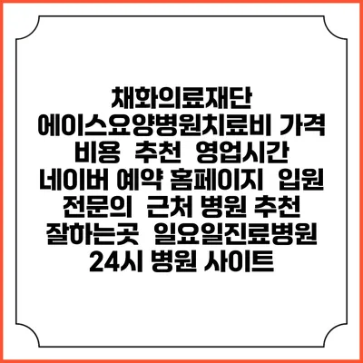 채화의료재단 에이스요양병원치료비 가격 비용 | 추천 | 영업시간 | 네이버 예약 홈페이지 | 입원 | 전문의 | 근처 병원 추천 잘하는곳 | 일요일진료병원 | 24시 병원 사이트