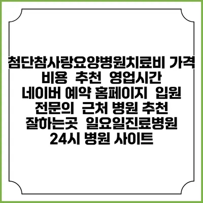 첨단참사랑요양병원치료비 가격 비용 | 추천 | 영업시간 | 네이버 예약 홈페이지 | 입원 | 전문의 | 근처 병원 추천 잘하는곳 | 일요일진료병원 | 24시 병원 사이트