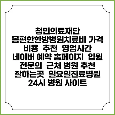 청민의료재단 몸편한한방병원치료비 가격 비용 | 추천 | 영업시간 | 네이버 예약 홈페이지 | 입원 | 전문의 | 근처 병원 추천 잘하는곳 | 일요일진료병원 | 24시 병원 사이트