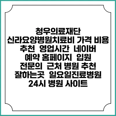 청우의료재단 신라요양병원치료비 가격 비용 | 추천 | 영업시간 | 네이버 예약 홈페이지 | 입원 | 전문의 | 근처 병원 추천 잘하는곳 | 일요일진료병원 | 24시 병원 사이트