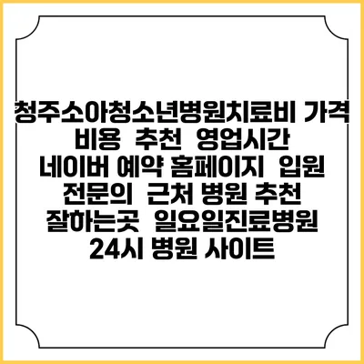 청주소아청소년병원치료비 가격 비용 | 추천 | 영업시간 | 네이버 예약 홈페이지 | 입원 | 전문의 | 근처 병원 추천 잘하는곳 | 일요일진료병원 | 24시 병원 사이트