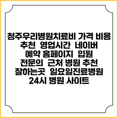 청주우리병원치료비 가격 비용 | 추천 | 영업시간 | 네이버 예약 홈페이지 | 입원 | 전문의 | 근처 병원 추천 잘하는곳 | 일요일진료병원 | 24시 병원 사이트