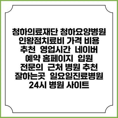 청하의료재단 청하요양병원 인왕점치료비 가격 비용 | 추천 | 영업시간 | 네이버 예약 홈페이지 | 입원 | 전문의 | 근처 병원 추천 잘하는곳 | 일요일진료병원 | 24시 병원 사이트