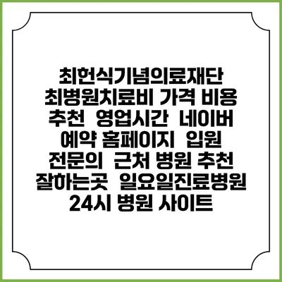 최헌식기념의료재단 최병원치료비 가격 비용 | 추천 | 영업시간 | 네이버 예약 홈페이지 | 입원 | 전문의 | 근처 병원 추천 잘하는곳 | 일요일진료병원 | 24시 병원 사이트