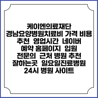 케이엔의료재단 경남요양병원치료비 가격 비용 | 추천 | 영업시간 | 네이버 예약 홈페이지 | 입원 | 전문의 | 근처 병원 추천 잘하는곳 | 일요일진료병원 | 24시 병원 사이트