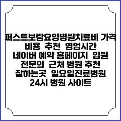 퍼스트보람요양병원치료비 가격 비용 | 추천 | 영업시간 | 네이버 예약 홈페이지 | 입원 | 전문의 | 근처 병원 추천 잘하는곳 | 일요일진료병원 | 24시 병원 사이트